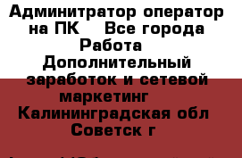 Админитратор-оператор на ПК  - Все города Работа » Дополнительный заработок и сетевой маркетинг   . Калининградская обл.,Советск г.